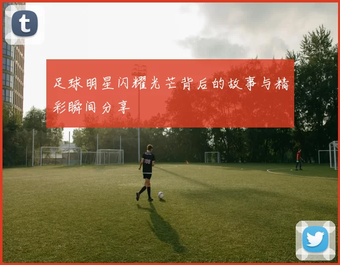 足球明星闪耀光芒背后的故事与精彩瞬间分享
