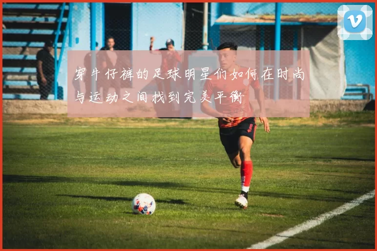 穿牛仔裤的足球明星们如何在时尚与运动之间找到完美平衡
