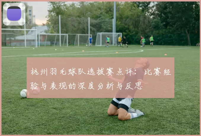 杭州羽毛球队选拔赛点评：比赛经验与表现的深度分析与反思