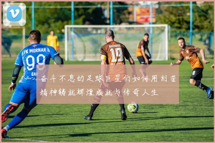 奋斗不息的足球巨星们如何用刻苦精神铸就辉煌成就与传奇人生