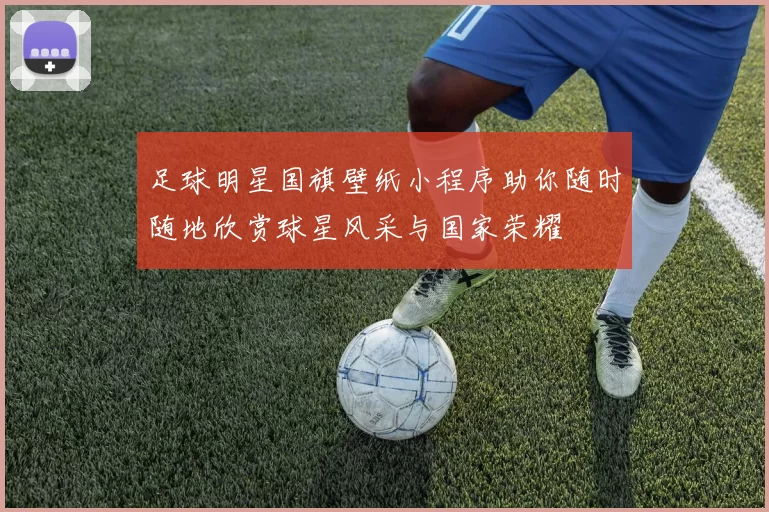 足球明星国旗壁纸小程序助你随时随地欣赏球星风采与国家荣耀