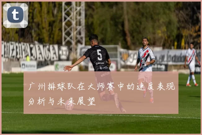 广州排球队在大师赛中的速度表现分析与未来展望