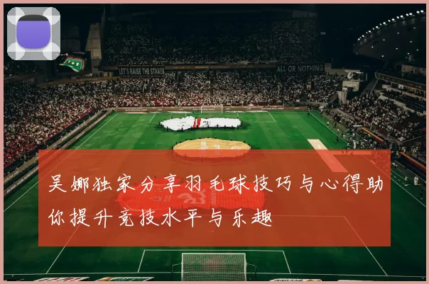 吴娜独家分享羽毛球技巧与心得助你提升竞技水平与乐趣
