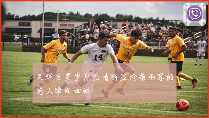 足球巨星岁月无情渐显沧桑面容的感人瞬间回顾