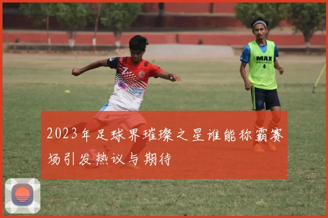 2023年足球界璀璨之星谁能称霸赛场引发热议与期待