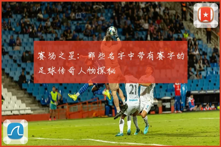 赛场之星：那些名字中带有赛字的足球传奇人物探秘