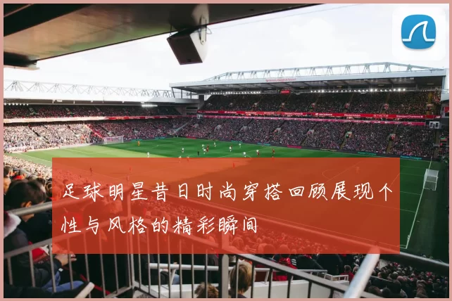 足球明星昔日时尚穿搭回顾展现个性与风格的精彩瞬间