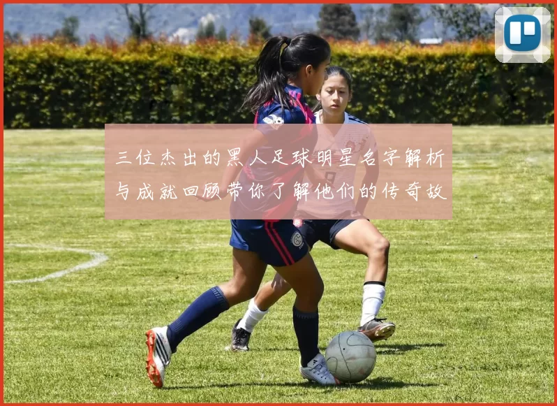 三位杰出的黑人足球明星名字解析与成就回顾带你了解他们的传奇故事