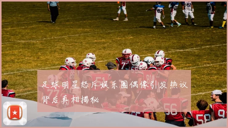 足球明星怒斥娱乐圈偶像引发热议背后真相揭秘