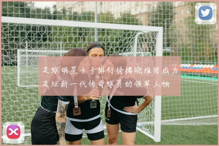 足球明星卡卡排行榜揭晓谁将成为足坛新一代传奇球员的领军人物