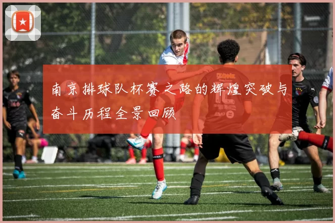 南京排球队杯赛之路的辉煌突破与奋斗历程全景回顾
