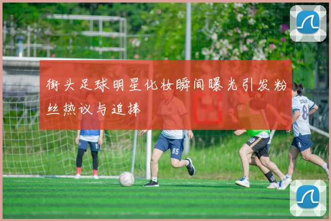 街头足球明星化妆瞬间曝光引发粉丝热议与追捧