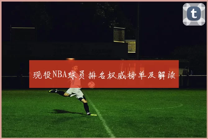 现役NBA球员排名权威榜单及解读