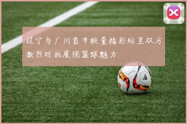 辽宁与广州首节较量精彩纷呈双方激烈对抗展现篮球魅力