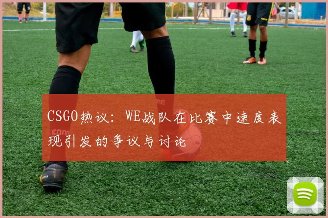 CSGO热议：WE战队在比赛中速度表现引发的争议与讨论