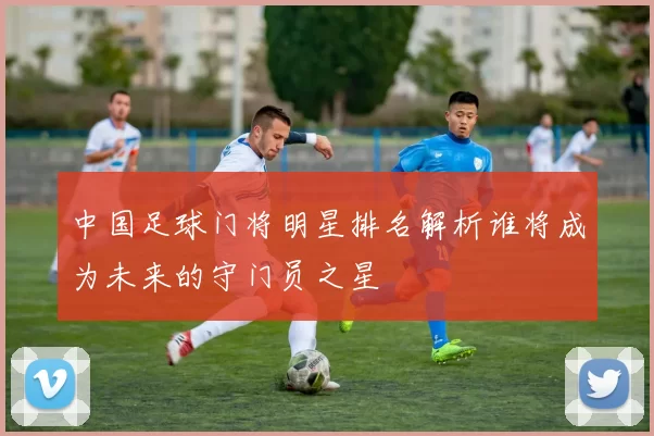中国足球门将明星排名解析谁将成为未来的守门员之星