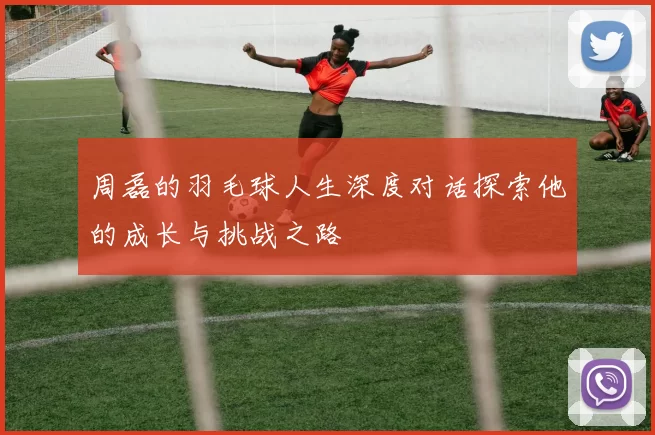 周磊的羽毛球人生深度对话探索他的成长与挑战之路