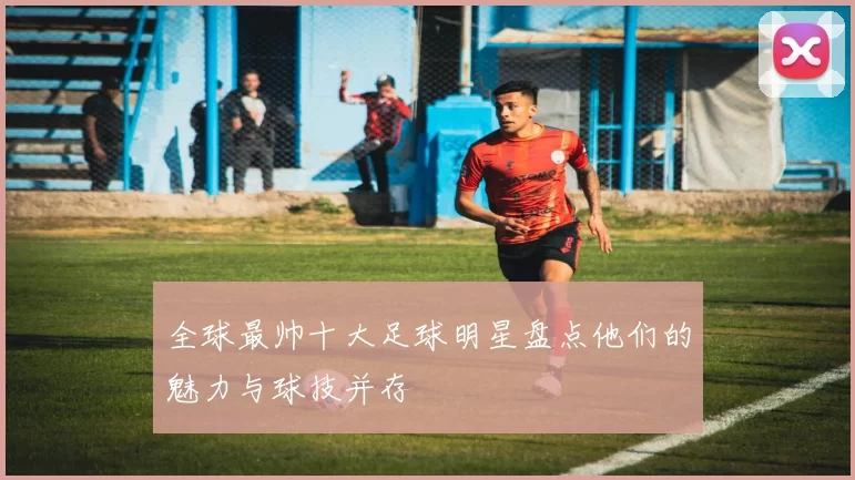 全球最帅十大足球明星盘点他们的魅力与球技并存