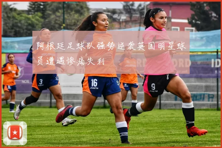 阿根廷足球队强势逆袭英国明星球员遭遇惨痛失利