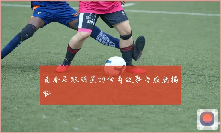 南非足球明星的传奇故事与成就揭秘