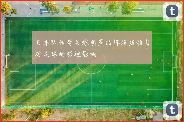 日本队传奇足球明星的辉煌历程与对足球的深远影响