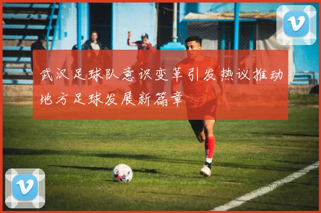 武汉足球队意识变革引发热议推动地方足球发展新篇章