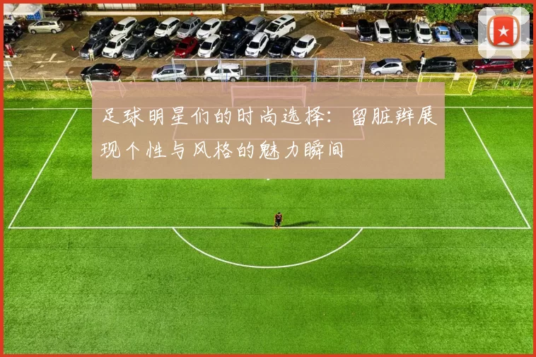 足球明星们的时尚选择：留脏辫展现个性与风格的魅力瞬间