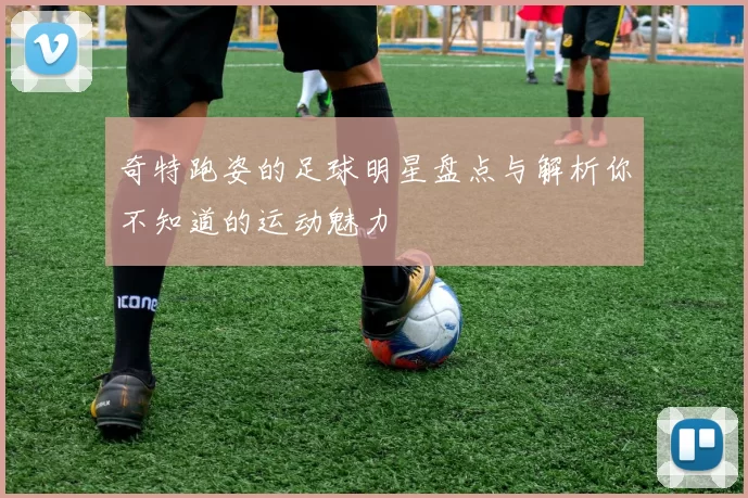 奇特跑姿的足球明星盘点与解析你不知道的运动魅力