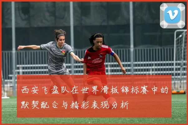 西安飞盘队在世界滑板锦标赛中的默契配合与精彩表现分析
