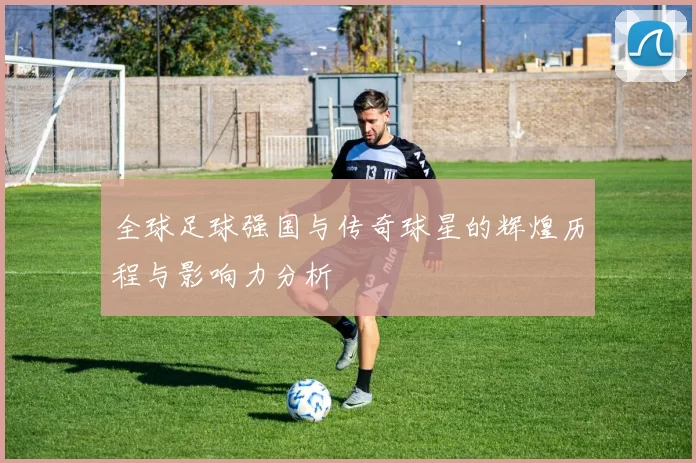 全球足球强国与传奇球星的辉煌历程与影响力分析