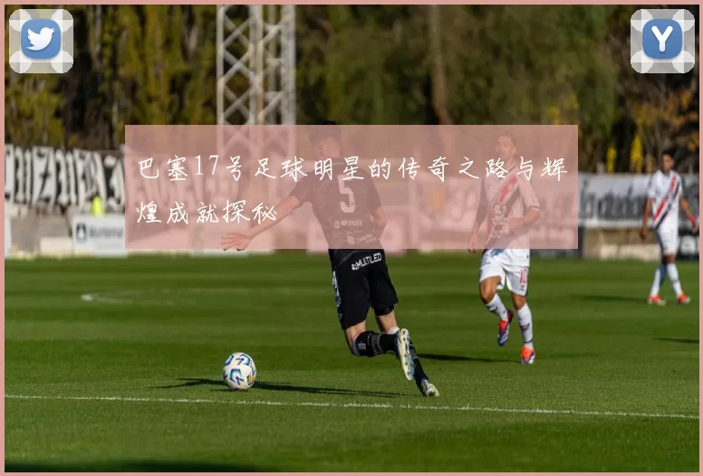 巴塞17号足球明星的传奇之路与辉煌成就探秘