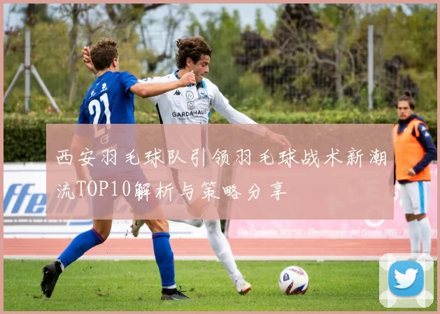 西安羽毛球队引领羽毛球战术新潮流TOP10解析与策略分享
