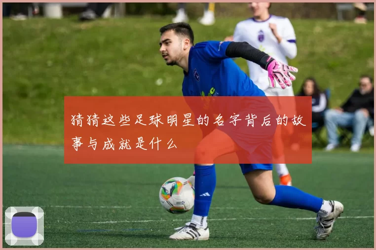 猜猜这些足球明星的名字背后的故事与成就是什么