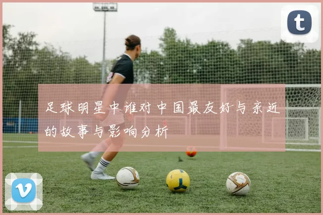 足球明星中谁对中国最友好与亲近的故事与影响分析