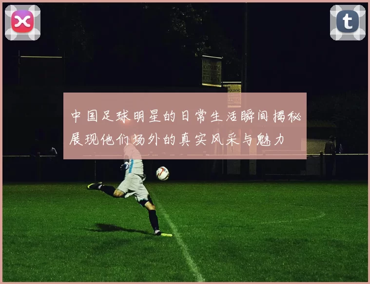 中国足球明星的日常生活瞬间揭秘展现他们场外的真实风采与魅力