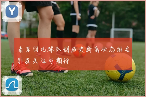 南京羽毛球队创历史新高状态排名引发关注与期待