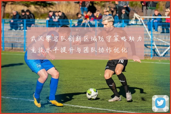 武汉攀岩队创新区域防守策略助力竞技水平提升与团队协作优化