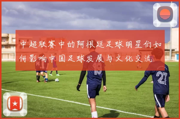 中超联赛中的阿根廷足球明星们如何影响中国足球发展与文化交流
