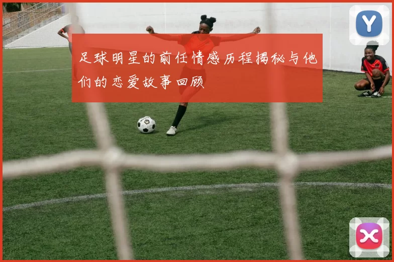 足球明星的前任情感历程揭秘与他们的恋爱故事回顾