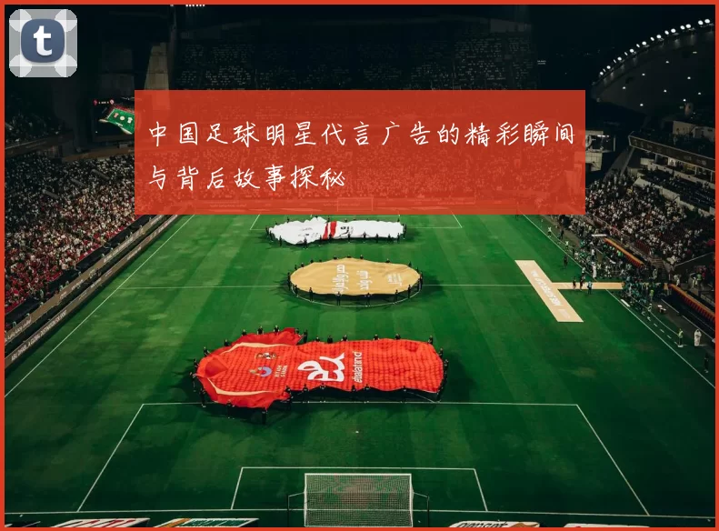 中国足球明星代言广告的精彩瞬间与背后故事探秘