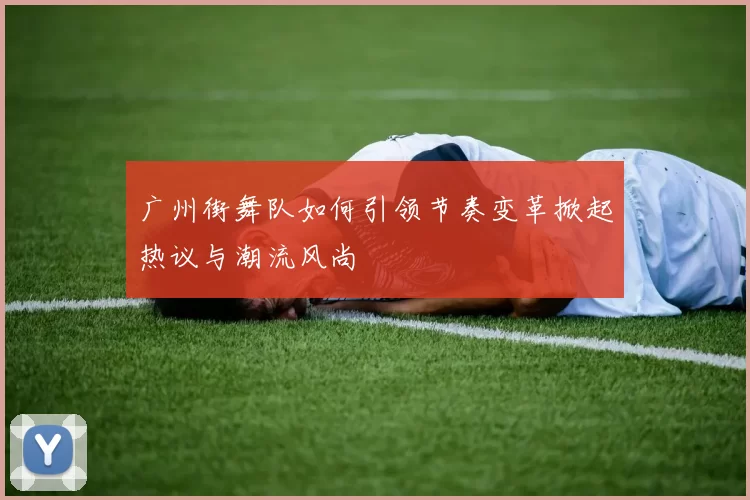 广州街舞队如何引领节奏变革掀起热议与潮流风尚