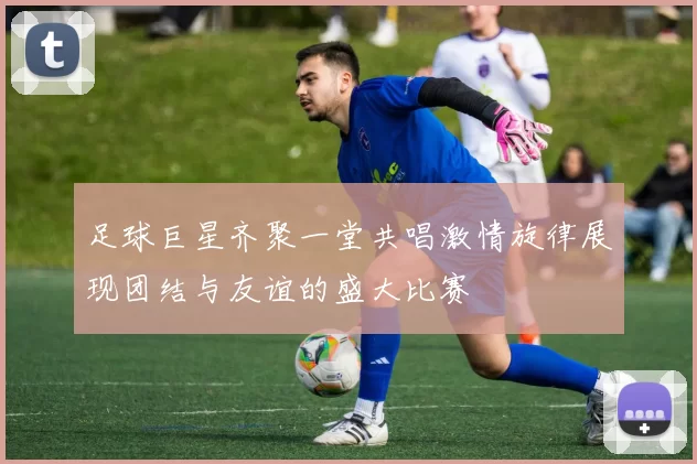 足球巨星齐聚一堂共唱激情旋律展现团结与友谊的盛大比赛