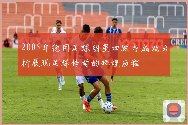 2005年德国足球明星回顾与成就分析展现足球传奇的辉煌历程