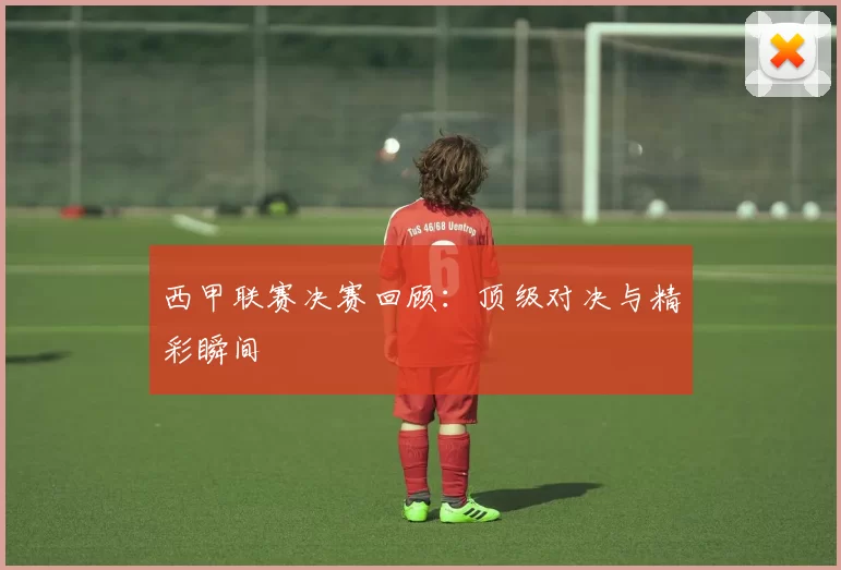 西甲联赛决赛回顾：顶级对决与精彩瞬间