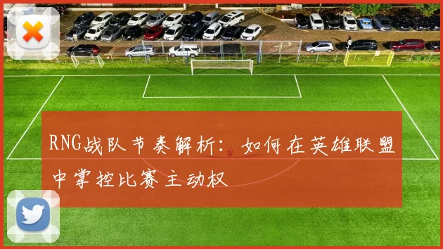 RNG战队节奏解析：如何在英雄联盟中掌控比赛主动权