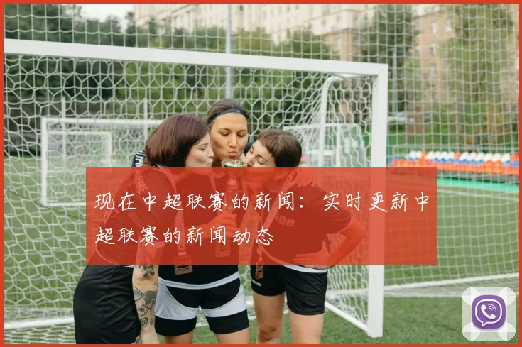 现在中超联赛的新闻：实时更新中超联赛的新闻动态