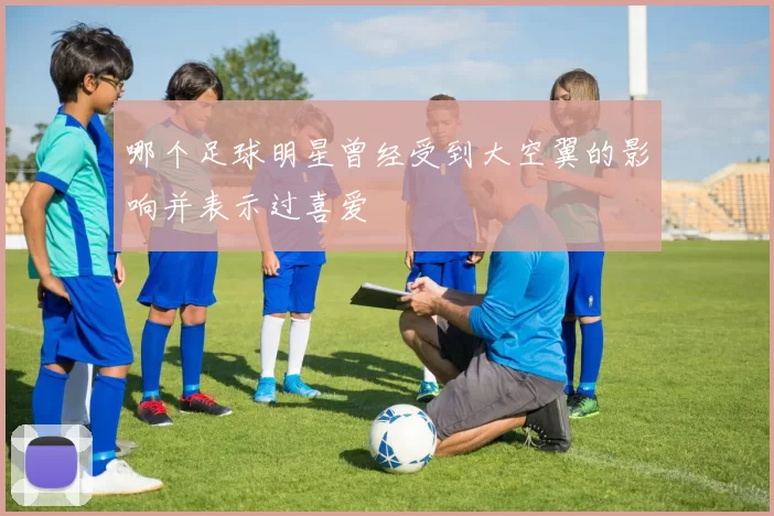 哪个足球明星曾经受到大空翼的影响并表示过喜爱