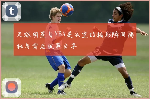 足球明星与NBA更衣室的精彩瞬间揭秘与背后故事分享