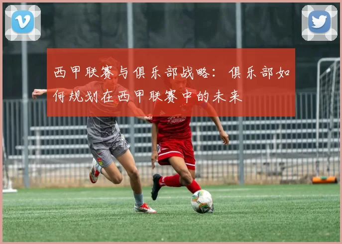 西甲联赛与俱乐部战略：俱乐部如何规划在西甲联赛中的未来