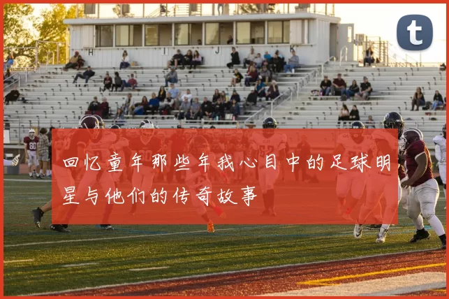 回忆童年那些年我心目中的足球明星与他们的传奇故事